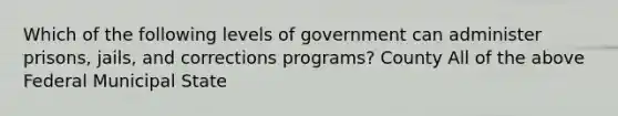 Which of the following levels of government can administer prisons, jails, and corrections programs? County All of the above Federal Municipal State