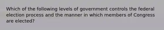 Which of the following levels of government controls the federal election process and the manner in which members of Congress are elected?