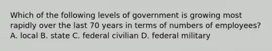 Which of the following levels of government is growing most rapidly over the last 70 years in terms of numbers of employees? A. local B. state C. federal civilian D. federal military