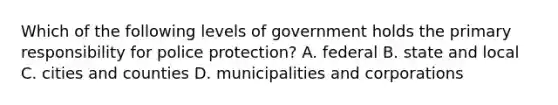 Which of the following levels of government holds the primary responsibility for police protection? A. federal B. state and local C. cities and counties D. municipalities and corporations