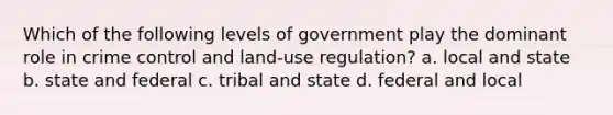 Which of the following levels of government play the dominant role in crime control and land-use regulation? a. local and state b. state and federal c. tribal and state d. federal and local