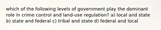 which of the following levels of government play the dominant role in crime control and land-use regulation? a) local and state b) state and federal c) tribal and state d) federal and local