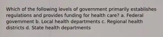 Which of the following levels of government primarily establishes regulations and provides funding for health care? a. Federal government b. Local health departments c. Regional health districts d. State health departments