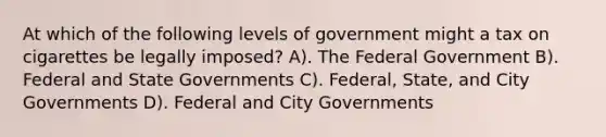 At which of the following levels of government might a tax on cigarettes be legally imposed? A). The Federal Government B). Federal and <a href='https://www.questionai.com/knowledge/kktWZGE8l3-state-governments' class='anchor-knowledge'>state governments</a> C). Federal, State, and City Governments D). Federal and City Governments