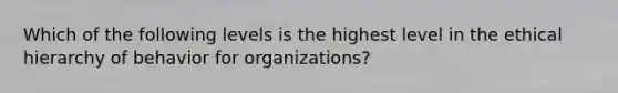 Which of the following levels is the highest level in the ethical hierarchy of behavior for organizations?