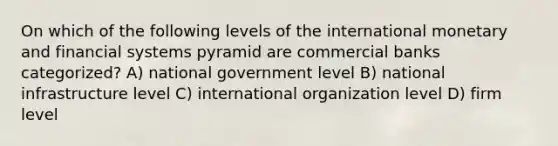 On which of the following levels of the international monetary and financial systems pyramid are commercial banks categorized? A) national government level B) national infrastructure level C) international organization level D) firm level