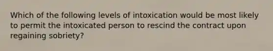 Which of the following levels of intoxication would be most likely to permit the intoxicated person to rescind the contract upon regaining sobriety?