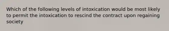 Which of the following levels of intoxication would be most likely to permit the intoxication to rescind the contract upon regaining society