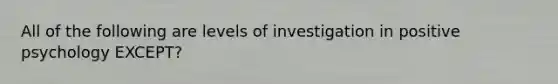 All of the following are levels of investigation in positive psychology EXCEPT?