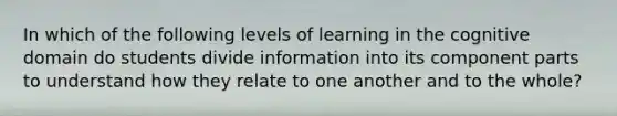 In which of the following levels of learning in the cognitive domain do students divide information into its component parts to understand how they relate to one another and to the whole?