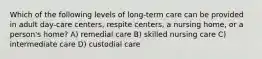 Which of the following levels of long-term care can be provided in adult day-care centers, respite centers, a nursing home, or a person's home? A) remedial care B) skilled nursing care C) intermediate care D) custodial care