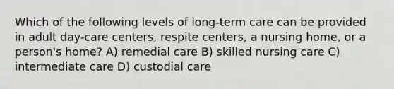 Which of the following levels of long-term care can be provided in adult day-care centers, respite centers, a nursing home, or a person's home? A) remedial care B) skilled nursing care C) intermediate care D) custodial care