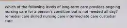 Which of the following levels of long-term care provides ongoing nursing care for a person's condition but is not needed all day? remedial care skilled nursing care intermediate care custodial care