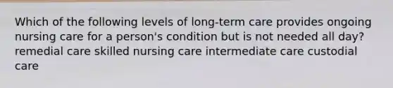 Which of the following levels of long-term care provides ongoing nursing care for a person's condition but is not needed all day? remedial care skilled nursing care intermediate care custodial care