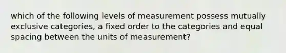 which of the following levels of measurement possess mutually exclusive categories, a fixed order to the categories and equal spacing between the units of measurement?