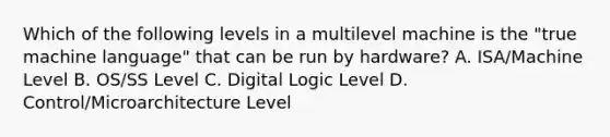 Which of the following levels in a multilevel machine is the "true machine language" that can be run by hardware? A. ISA/Machine Level B. OS/SS Level C. Digital Logic Level D. Control/Microarchitecture Level