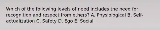 Which of the following levels of need includes the need for recognition and respect from others? A. Physiological B. Self-actualization C. Safety D. Ego E. Social