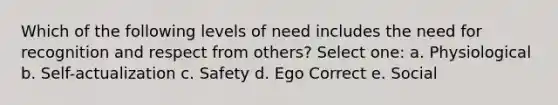 Which of the following levels of need includes the need for recognition and respect from others? Select one: a. Physiological b. Self-actualization c. Safety d. Ego Correct e. Social