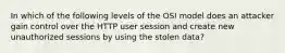 In which of the following levels of the OSI model does an attacker gain control over the HTTP user session and create new unauthorized sessions by using the stolen data?