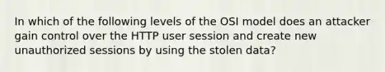 In which of the following levels of the OSI model does an attacker gain control over the HTTP user session and create new unauthorized sessions by using the stolen data?