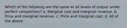 Which of the following are the same at all levels of output under perfect competition? a. Marginal cost and marginal revenue. b. Price and marginal revenue. c. Price and marginal cost. d. All of the above.