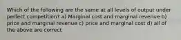 Which of the following are the same at all levels of output under perfect competition? a) Marginal cost and marginal revenue b) price and marginal revenue c) price and marginal cost d) all of the above are correct