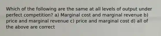 Which of the following are the same at all levels of output under perfect competition? a) Marginal cost and marginal revenue b) price and marginal revenue c) price and marginal cost d) all of the above are correct