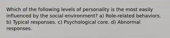 Which of the following levels of personality is the most easily influenced by the social environment? a) Role-related behaviors. b) Typical responses. c) Psychological core. d) Abnormal responses.