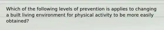 Which of the following levels of prevention is applies to changing a built living environment for physical activity to be more easily obtained?