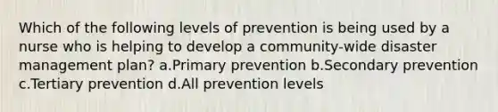 Which of the following levels of prevention is being used by a nurse who is helping to develop a community-wide disaster management plan? a.Primary prevention b.Secondary prevention c.Tertiary prevention d.All prevention levels