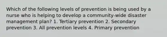 Which of the following levels of prevention is being used by a nurse who is helping to develop a community-wide disaster management plan? 1. Tertiary prevention 2. Secondary prevention 3. All prevention levels 4. Primary prevention