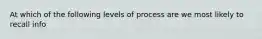 At which of the following levels of process are we most likely to recall info