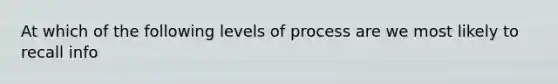 At which of the following levels of process are we most likely to recall info