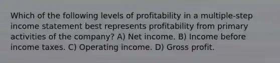 Which of the following levels of profitability in a multiple-step income statement best represents profitability from primary activities of the company? A) Net income. B) Income before income taxes. C) Operating income. D) Gross profit.