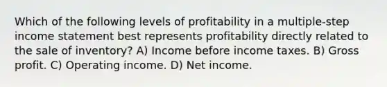 Which of the following levels of profitability in a multiple-step income statement best represents profitability directly related to the sale of inventory? A) Income before income taxes. B) Gross profit. C) Operating income. D) Net income.