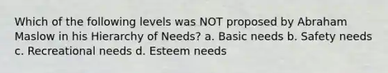 Which of the following levels was NOT proposed by Abraham Maslow in his Hierarchy of Needs? a. Basic needs b. Safety needs c. Recreational needs d. Esteem needs