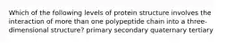 Which of the following levels of protein structure involves the interaction of more than one polypeptide chain into a three-dimensional structure? primary secondary quaternary tertiary