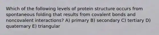 Which of the following levels of protein structure occurs from spontaneous folding that results from covalent bonds and noncovalent interactions? A) primary B) secondary C) tertiary D) quaternary E) triangular