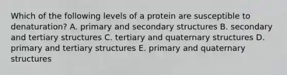 Which of the following levels of a protein are susceptible to denaturation? A. primary and secondary structures B. secondary and tertiary structures C. tertiary and quaternary structures D. primary and tertiary structures E. primary and quaternary structures