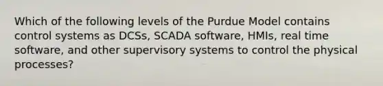 Which of the following levels of the Purdue Model contains control systems as DCSs, SCADA software, HMIs, real time software, and other supervisory systems to control the physical processes?