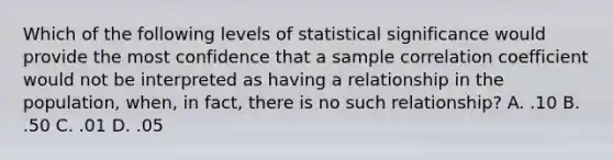 Which of the following levels of statistical significance would provide the most confidence that a sample correlation coefficient would not be interpreted as having a relationship in the population, when, in fact, there is no such relationship? A. .10 B. .50 C. .01 D. .05