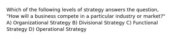 Which of the following levels of strategy answers the question, "How will a business compete in a particular industry or market?" A) Organizational Strategy B) Divisional Strategy C) Functional Strategy D) Operational Strategy