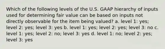 Which of the following levels of the U.S. GAAP hierarchy of inputs used for determining fair value can be based on inputs not directly observable for the item being valued? a. level 1: yes; level 2: yes; level 3: yes b. level 1: yes; level 2: yes; level 3: no c. level 1: yes; level 2: no; level 3: yes d. level 1: no; level 2: yes; level 3: yes