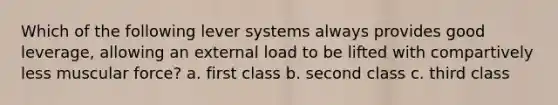 Which of the following lever systems always provides good leverage, allowing an external load to be lifted with compartively less muscular force? a. first class b. second class c. third class