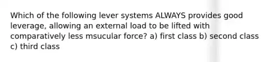 Which of the following lever systems ALWAYS provides good leverage, allowing an external load to be lifted with comparatively less msucular force? a) first class b) second class c) third class