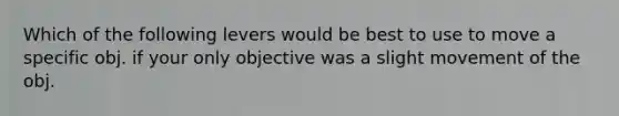 Which of the following levers would be best to use to move a specific obj. if your only objective was a slight movement of the obj.