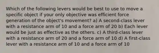 Which of the following levers would be best to use to move a specific object if your only objective was efficient force generation of the object's movement? a) A second-class lever with a resistance arm of 10 and a force arm of 20 b) Each lever would be just as effective as the others. c) A third-class lever with a resistance arm of 20 and a force arm of 10 d) A first-class lever with a resistance arm of 10 and a force arm of 10