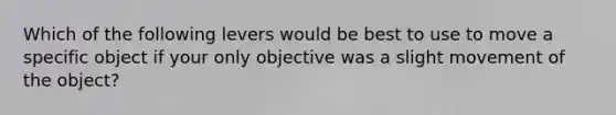 Which of the following levers would be best to use to move a specific object if your only objective was a slight movement of the object?