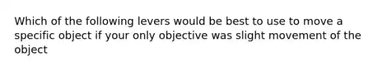 Which of the following levers would be best to use to move a specific object if your only objective was slight movement of the object