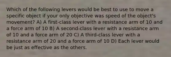 Which of the following levers would be best to use to move a specific object if your only objective was speed of the object's movement? A) A first-class lever with a resistance arm of 10 and a force arm of 10 B) A second-class lever with a resistance arm of 10 and a force arm of 20 C) A third-class lever with a resistance arm of 20 and a force arm of 10 D) Each lever would be just as effective as the others.